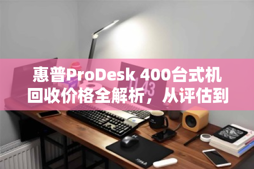 惠普ProDesk 400台式机回收价格全解析,从评估到成交,一文读懂 惠普ProDesk 400台式机回收价格全解析,从评估到成交,一文读懂