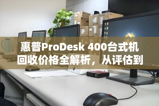 惠普ProDesk 400台式机回收价格全解析，从评估到成交，一文读懂