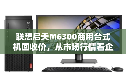 联想启天M6300商用台式机回收价,从市场行情看企业资产处置的最优解 联想启天M6300商用台式机回收价,从市场行情看企业资产处置的最优解