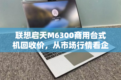 联想启天M6300商用台式机回收价，从市场行情看企业资产处置的最优解