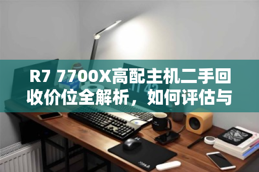 R7 7700X高配主机二手回收价位全解析，如何评估与变现你的高性能PC？