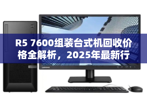 R5 7600组装台式机回收价格全解析,2025年最新行情与避坑指南 R5 7600组装台式机回收价格全解析,2025年最新行情与避坑指南