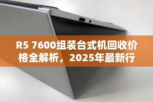 R5 7600组装台式机回收价格全解析，2025年最新行情与避坑指南