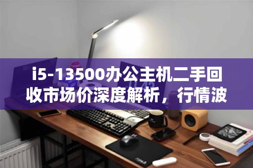 i5-13500办公主机二手回收市场价深度解析,行情波动、价值评估与交易指南 i5-13500办公主机二手回收市场价深度解析,行情波动、价值评估与交易指南