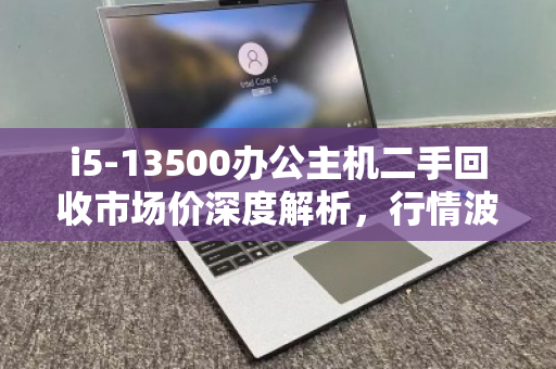 i5-13500办公主机二手回收市场价深度解析，行情波动、价值评估与交易指南