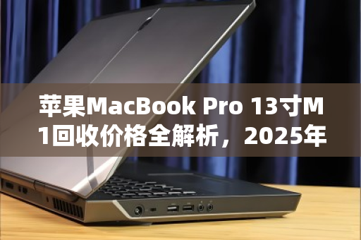 苹果MacBook Pro 13寸M1回收价格全解析，2025年最新行情与避坑指南