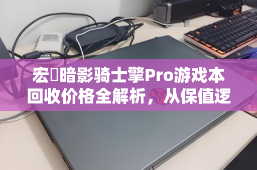 宏碁暗影骑士擎Pro游戏本回收价格全解析,从保值逻辑到变现策略 宏碁暗影骑士擎Pro游戏本回收价格全解析,从保值逻辑到变现策略