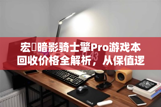 宏碁暗影骑士擎Pro游戏本回收价格全解析，从保值逻辑到变现策略