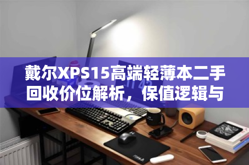 戴尔XPS15高端轻薄本二手回收价位解析,保值逻辑与变现指南 戴尔XPS15高端轻薄本二手回收价位解析,保值逻辑与变现指南