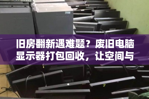 旧房翻新遇难题?废旧电脑显示器打包回收,让空间与价值双赢 旧房翻新遇难题?废旧电脑显示器打包回收,让空间与价值双赢