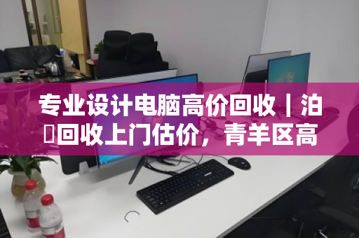 专业设计电脑高价回收｜泊祎回收上门估价，青羊区高新区专享