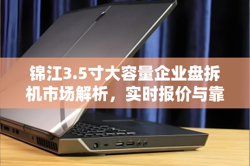 锦江3.5寸大容量企业盘拆机市场解析,实时报价与靠谱渠道指南 锦江3.5寸大容量企业盘拆机市场解析,实时报价与靠谱渠道指南