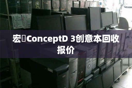 宏碁ConceptD 3创意本回收报价 宏碁ConceptD 3创意本回收报价