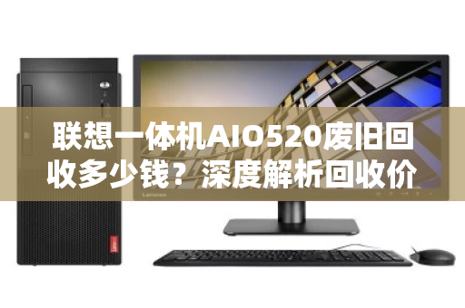 联想一体机AIO520废旧回收多少钱?深度解析回收价值与避坑指南 联想一体机AIO520废旧回收多少钱?深度解析回收价值与避坑指南