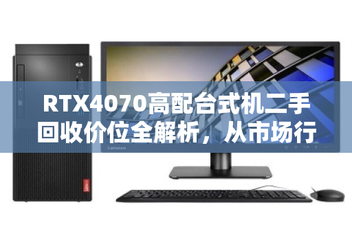 RTX4070高配台式机二手回收价位全解析,从市场行情到实测反馈 RTX4070高配台式机二手回收价位全解析,从市场行情到实测反馈