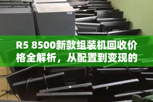 R5 8500新款组装机回收价格全解析,从配置到变现的实用指南 R5 8500新款组装机回收价格全解析,从配置到变现的实用指南