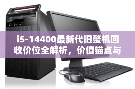 i5-14400最新代旧整机回收价位全解析，价值锚点与市场实况