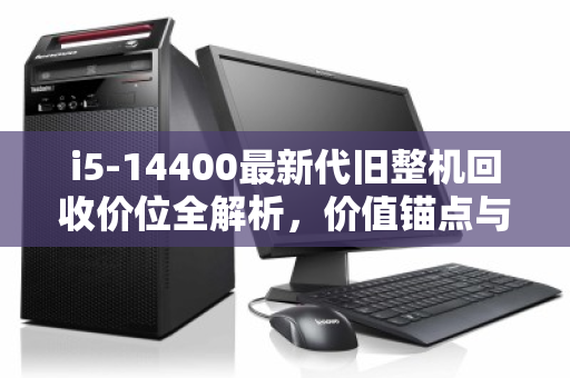 i5-14400最新代旧整机回收价位全解析，价值锚点与市场实况