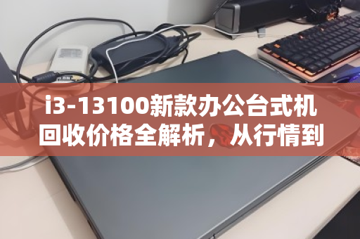 i3-13100新款办公台式机回收价格全解析,从行情到决策,一文读懂 i3-13100新款办公台式机回收价格全解析,从行情到决策,一文读懂