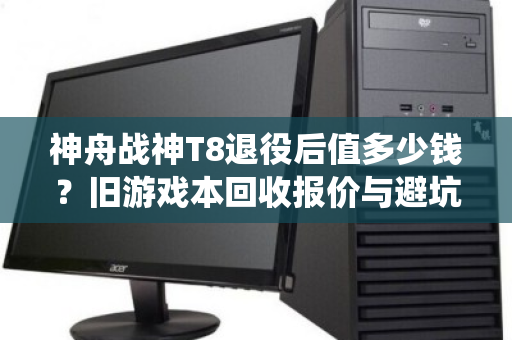 神舟战神T8退役后值多少钱?旧游戏本回收报价与避坑指南 神舟战神T8退役后值多少钱?旧游戏本回收报价与避坑指南