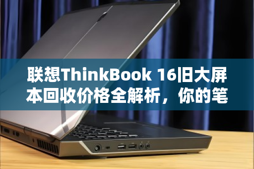 联想ThinkBook 16旧大屏本回收价格全解析,你的笔记本还值多少钱? 联想ThinkBook 16旧大屏本回收价格全解析,你的笔记本还值多少钱?