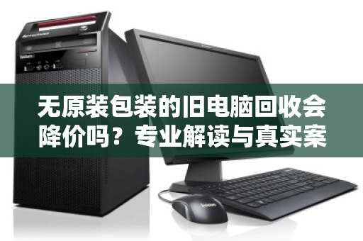 无原装包装的旧电脑回收会降价吗?专业解读与真实案例 无原装包装的旧电脑回收会降价吗?专业解读与真实案例
