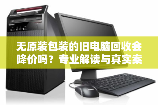 无原装包装的旧电脑回收会降价吗？专业解读与真实案例