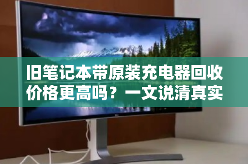 旧笔记本带原装充电器回收价格更高吗?一文说清真实行情 旧笔记本带原装充电器回收价格更高吗?一文说清真实行情