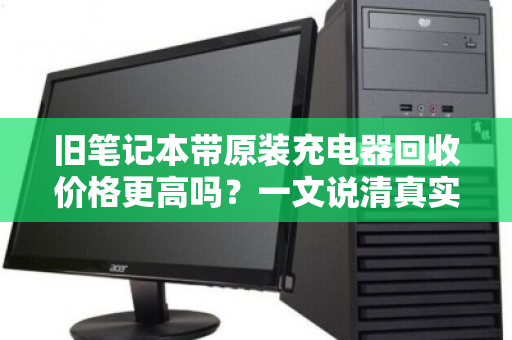 旧笔记本带原装充电器回收价格更高吗?一文说清真实行情 旧笔记本带原装充电器回收价格更高吗?一文说清真实行情