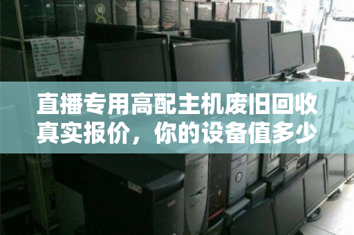 直播专用高配主机废旧回收真实报价，你的设备值多少钱？一文看懂避坑指南