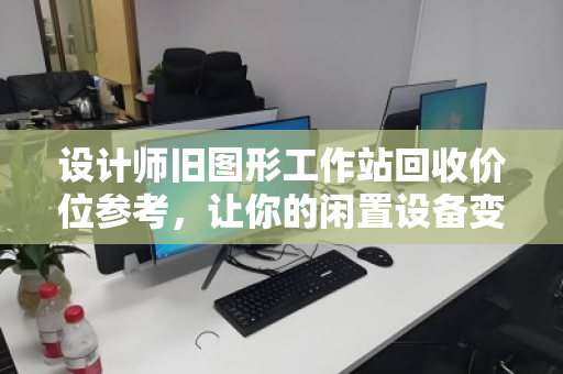 设计师旧图形工作站回收价位参考,让你的闲置设备变废为宝 设计师旧图形工作站回收价位参考,让你的闲置设备变废为宝