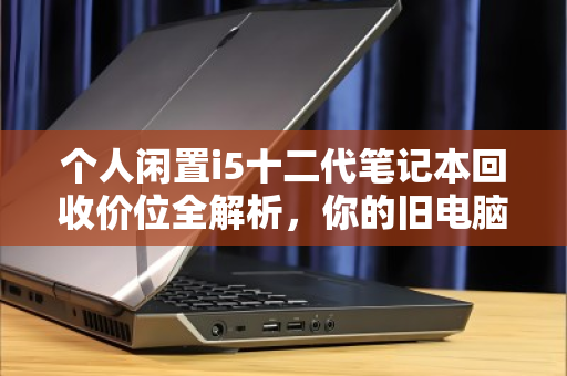 个人闲置i5十二代笔记本回收价位全解析，你的旧电脑还值多少钱？