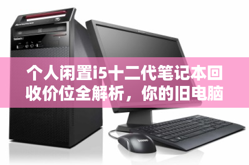个人闲置i5十二代笔记本回收价位全解析，你的旧电脑还值多少钱？