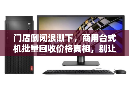 门店倒闭浪潮下,商用台式机批量回收价格真相,别让你的资产贱卖 门店倒闭浪潮下,商用台式机批量回收价格真相,别让你的资产贱卖