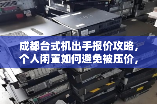 成都台式机出手报价攻略，个人闲置如何避免被压价，选正规回收渠道是关键