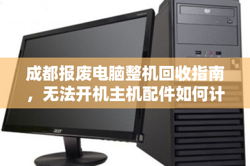 成都报废电脑整机回收指南,无法开机主机配件如何计价?价格透明是关键 成都报废电脑整机回收指南,无法开机主机配件如何计价?价格透明是关键