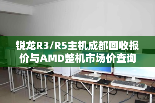 锐龙R3/R5主机成都回收报价与AMD整机市场价查询全攻略 锐龙R3/R5主机成都回收报价与AMD整机市场价查询全攻略