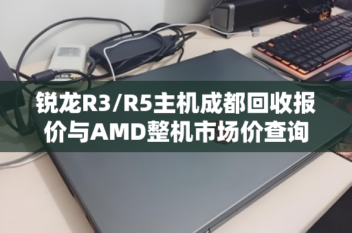 锐龙R3/R5主机成都回收报价与AMD整机市场价查询全攻略 锐龙R3/R5主机成都回收报价与AMD整机市场价查询全攻略