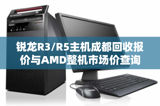 锐龙R3/R5主机成都回收报价与AMD整机市场价查询全攻略