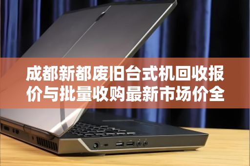 成都新都废旧台式机回收报价与批量收购最新市场价全解析 成都新都废旧台式机回收报价与批量收购最新市场价全解析