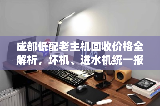 成都低配老主机回收价格全解析,坏机、进水机统一报价参考,不套路更省心 成都低配老主机回收价格全解析,坏机、进水机统一报价参考,不套路更省心