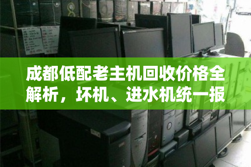 成都低配老主机回收价格全解析，坏机、进水机统一报价参考，不套路更省心