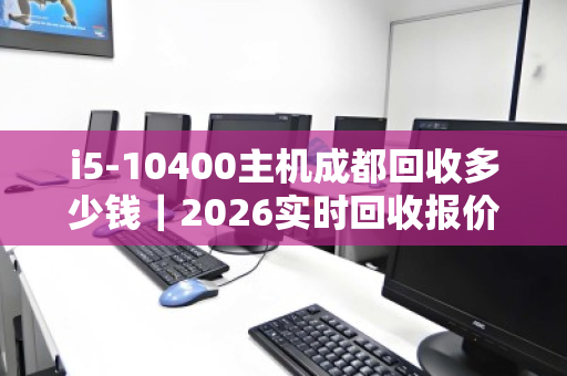 i5-10400主机成都回收多少钱|2026实时回收报价全解析 i5-10400主机成都回收多少钱|2026实时回收报价全解析