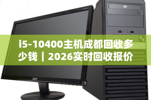 i5-10400主机成都回收多少钱|2026实时回收报价全解析 i5-10400主机成都回收多少钱|2026实时回收报价全解析