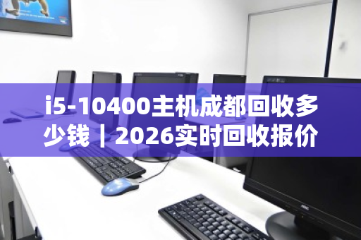 i5-10400主机成都回收多少钱｜2026实时回收报价全解析