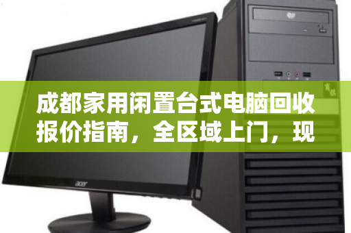 成都家用闲置台式电脑回收报价指南，全区域上门，现场出价，省心变现