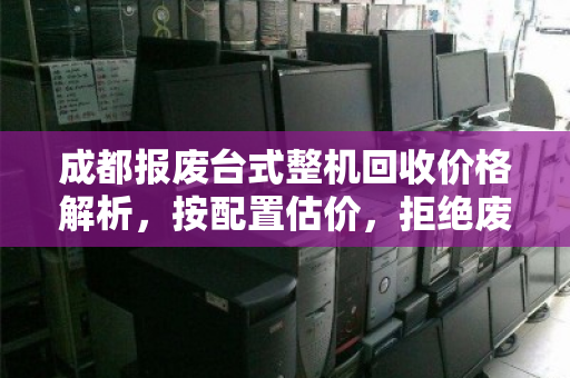 成都报废台式整机回收价格解析，按配置估价，拒绝废品价，让你的设备物尽其值