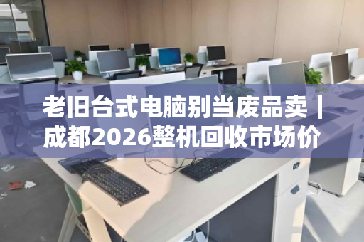 老旧台式电脑别当废品卖|成都2026整机回收市场价参考 老旧台式电脑别当废品卖|成都2026整机回收市场价参考