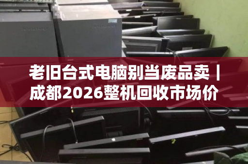 老旧台式电脑别当废品卖|成都2026整机回收市场价参考 老旧台式电脑别当废品卖|成都2026整机回收市场价参考