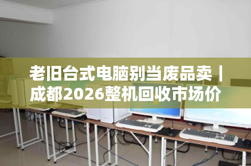 老旧台式电脑别当废品卖｜成都2026整机回收市场价参考